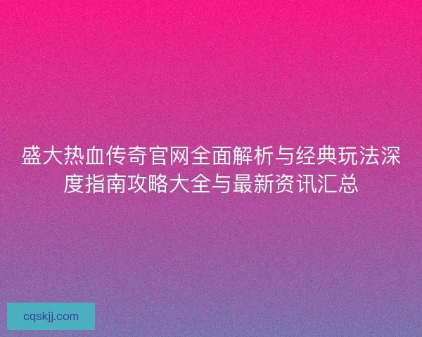 盛大热血传奇官网全面解析与经典玩法深度指南攻略大全与最新资讯汇总
