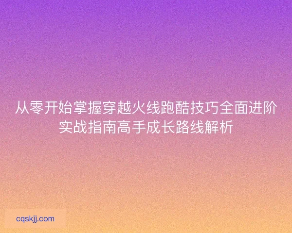 从零开始掌握穿越火线跑酷技巧全面进阶实战指南高手成长路线解析