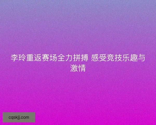 李玲重返赛场全力拼搏 感受竞技乐趣与激情