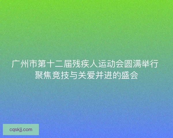 广州市第十二届残疾人运动会圆满举行 聚焦竞技与关爱并进的盛会