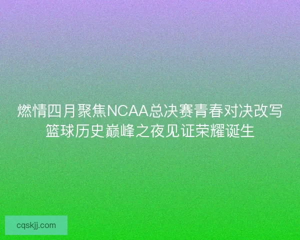 燃情四月聚焦NCAA总决赛青春对决改写篮球历史巅峰之夜见证荣耀诞生