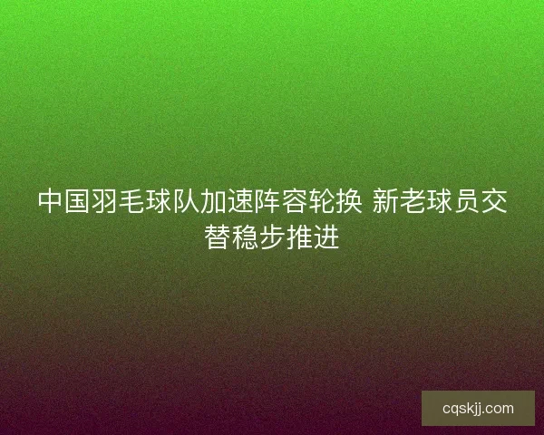 中国羽毛球队加速阵容轮换 新老球员交替稳步推进